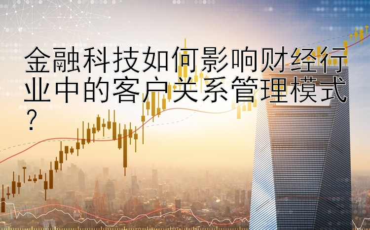 金融科技如何影响财经行业中的客户关系管理模式？