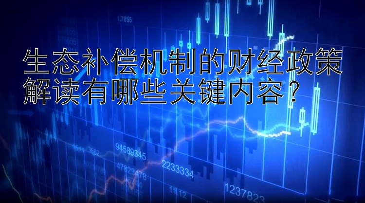 生态补偿机制的财经政策解读有哪些关键内容？