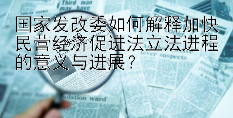 国家发改委如何解释加快民营经济促进法立法进程的意义与进展？