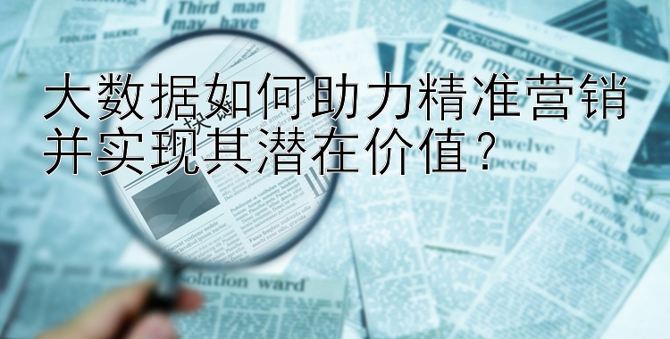 大数据如何助力精准营销并实现其潜在价值？