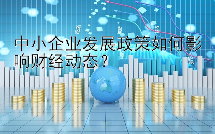 中小企业发展政策如何影响财经动态？