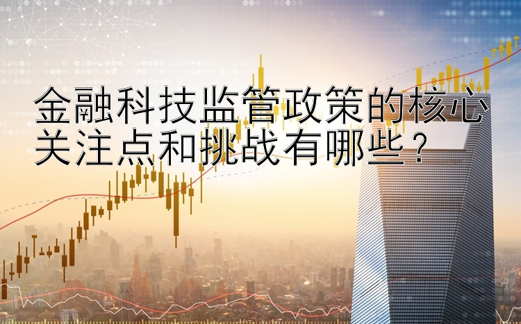 金融科技监管政策的核心关注点和挑战有哪些？