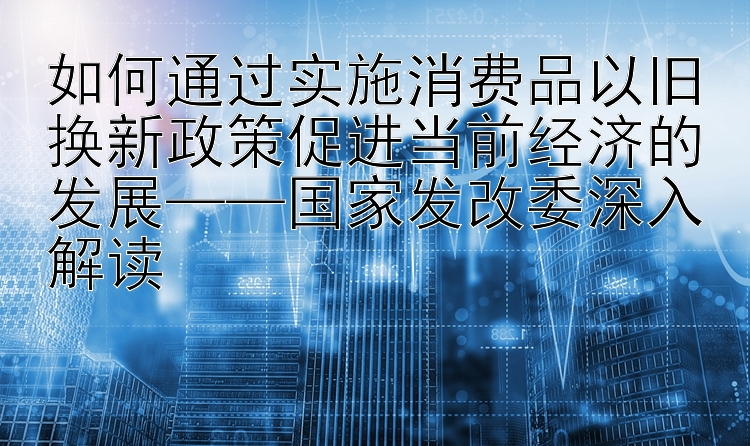 如何通过实施消费品以旧换新政策促进当前经济的发展——国家发改委深入解读