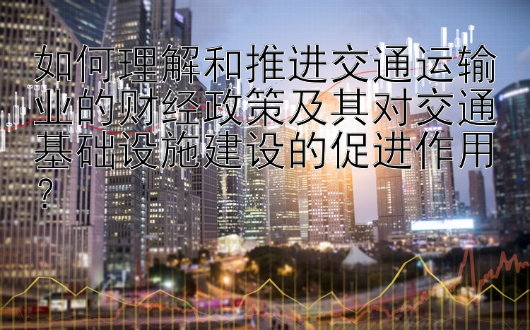 如何理解和推进交通运输业的财经政策及其对交通基础设施建设的促进作用？