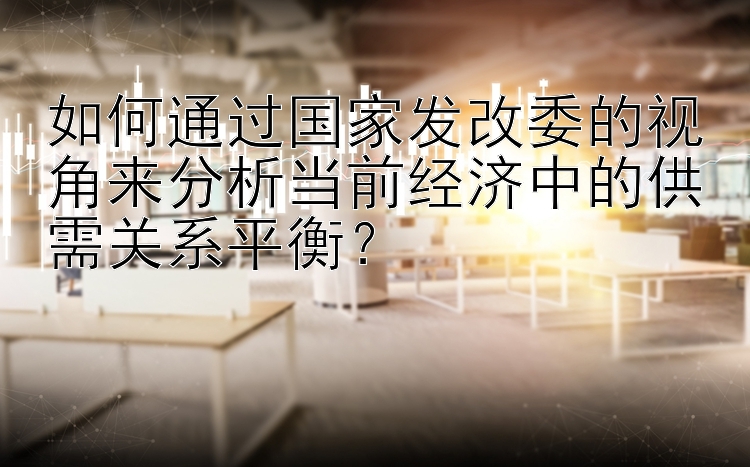 如何通过国家发改委的视角来分析当前经济中的供需关系平衡？