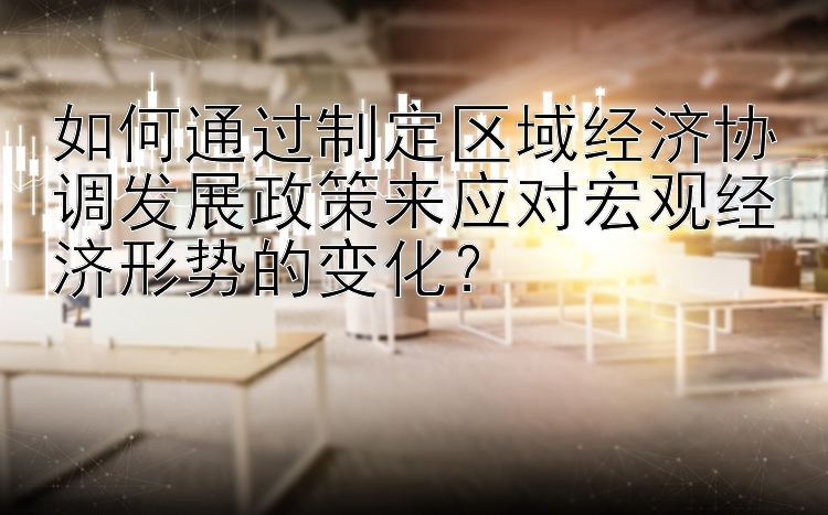 如何通过制定区域经济协调发展政策来应对宏观经济形势的变化？