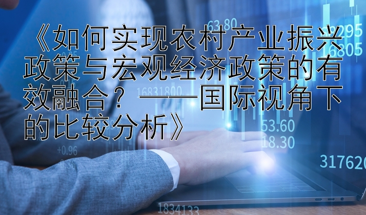 《如何实现农村产业振兴政策与宏观经济政策的有效融合？——国际视角下的比较分析》