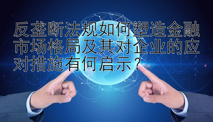 反垄断法规如何塑造金融市场格局及其对企业的应对措施有何启示？