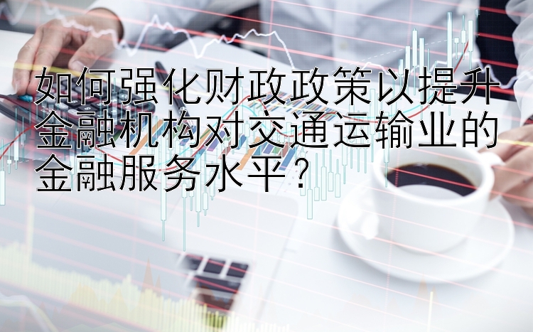 如何强化财政政策以提升金融机构对交通运输业的金融服务水平？