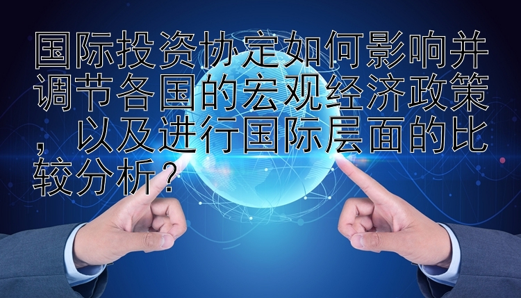 国际投资协定如何影响并调节各国的宏观经济政策，以及进行国际层面的比较分析？