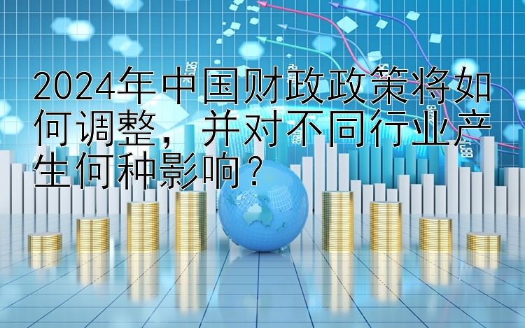 2024年中国财政政策将如何调整，并对不同行业产生何种影响？