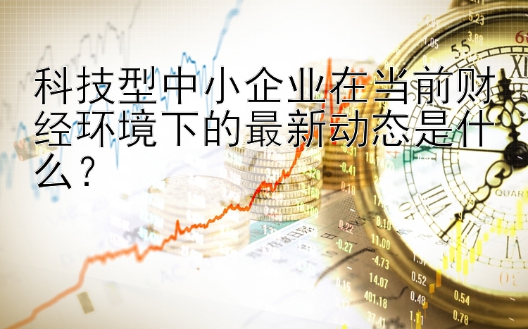 澳门沙金游戏 app 科技型中小企业在当前财经环境下的最新动态是什么？