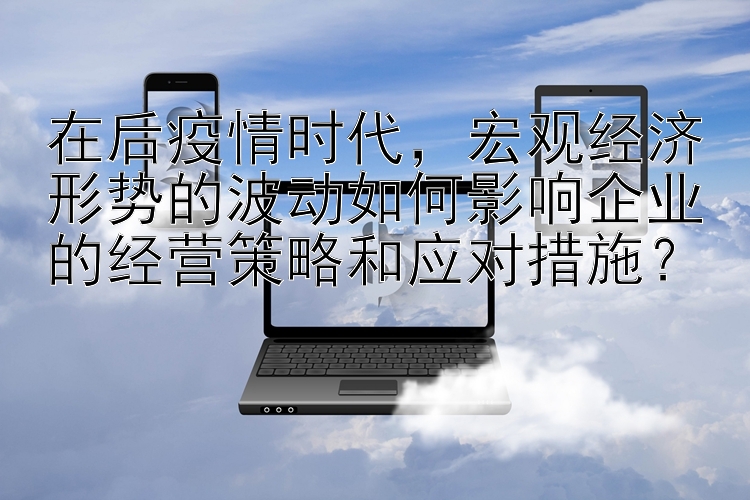 在后疫情时代，宏观经济形势的波动如何影响企业的经营策略和应对措施？