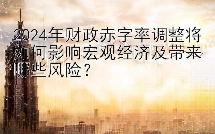 2024年财政赤字率调整将如何影响宏观经济及带来哪些风险？