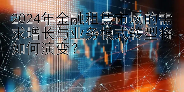 2024年金融租赁市场的需求增长与业务模式转型将如何演变？