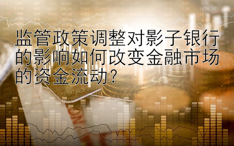 监管政策调整对影子银行的影响如何改变金融市场的资金流动？