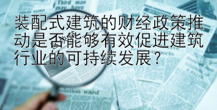 装配式建筑的财经政策推动是否能够有效促进建筑行业的可持续发展？