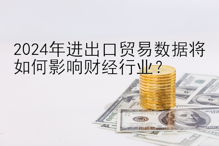 2024年进出口贸易数据将如何影响财经行业？