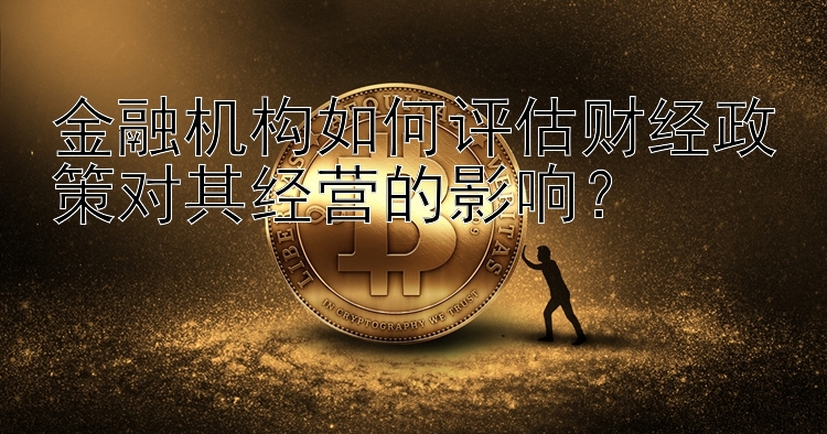 金融机构如何评估财经政策对其经营的影响？