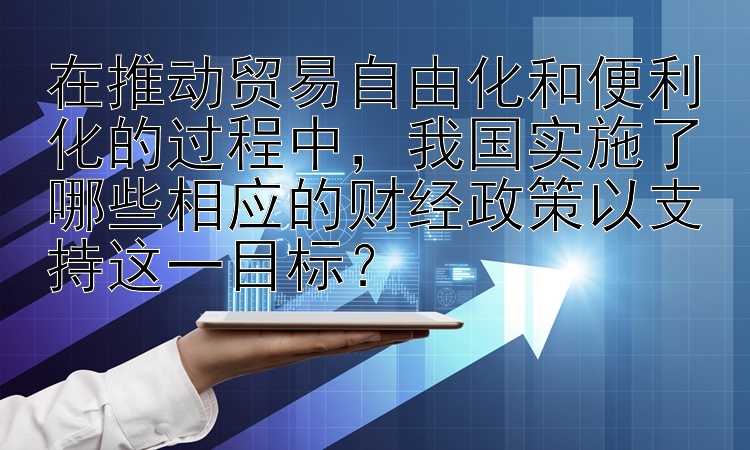 在推动贸易自由化和便利化的过程中，我国实施了哪些相应的财经政策以支持这一目标？