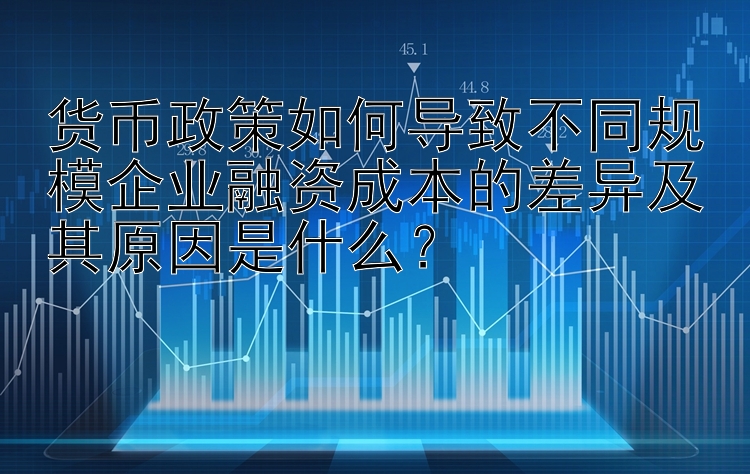 货币政策如何导致不同规模企业融资成本的差异及其原因是什么？