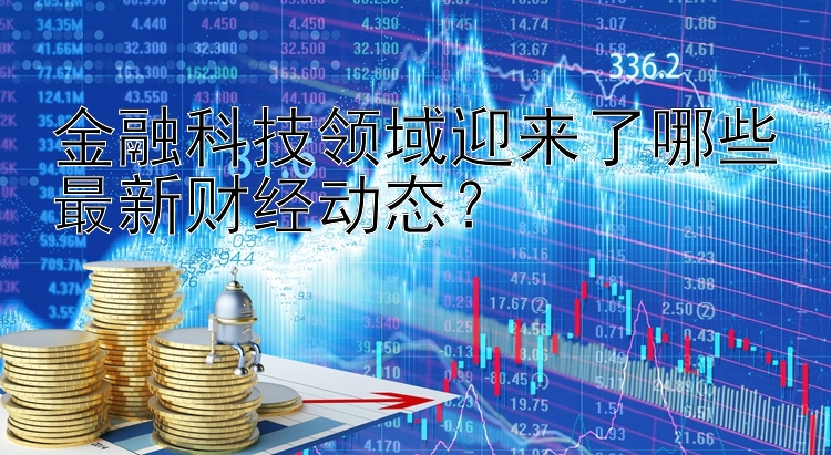 金融科技领域迎来了哪些最新财经动态？