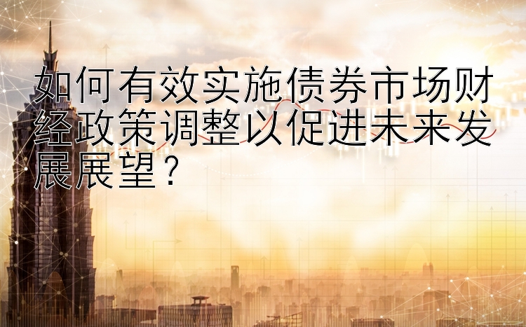 如何有效实施债券市场财经政策调整以促进未来发展展望？