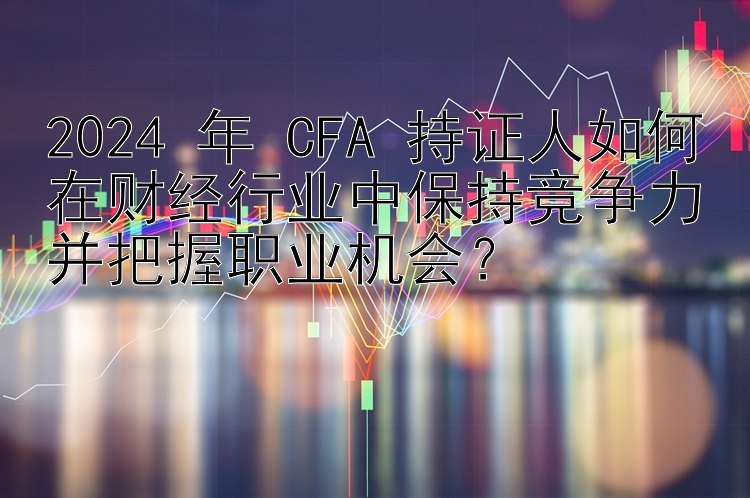 2024 年 CFA 持证人如何在财经行业中保持竞争力并把握职业机会？