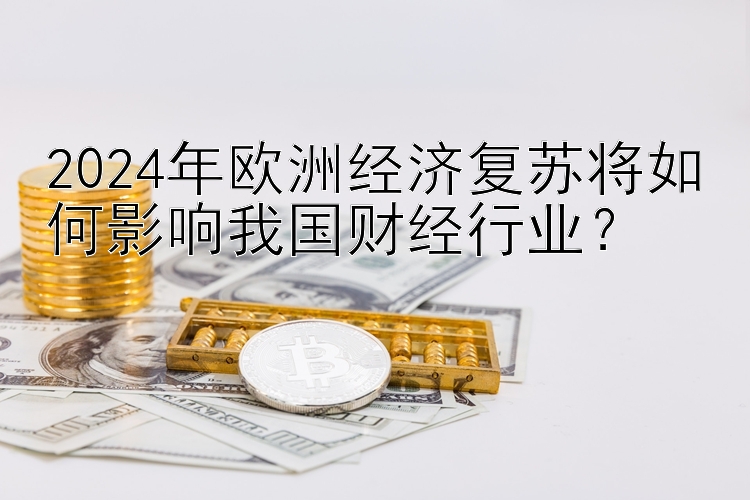 2024年欧洲经济复苏将如何影响我国财经行业？