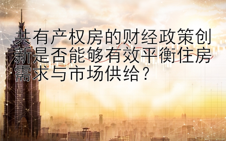 共有产权房的财经政策创新是否能够有效平衡住房需求与市场供给？