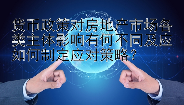 货币政策对房地产市场各类主体影响有何不同及应如何制定应对策略？