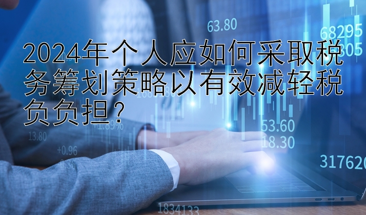 2024年个人应如何采取税务筹划策略以有效减轻税负负担？