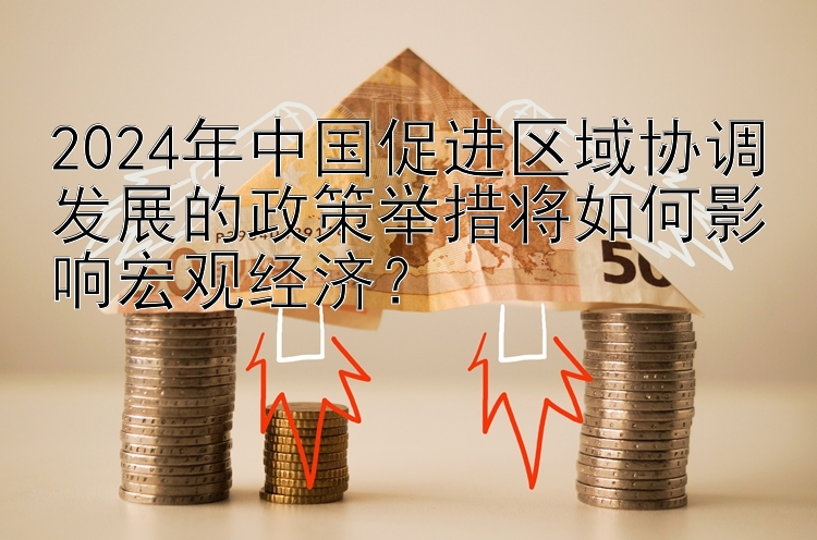 2024年中国促进区域协调发展的政策举措将如何影响宏观经济？