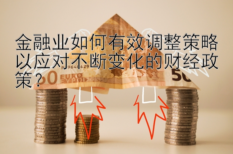 金融业如何有效调整策略以应对不断变化的财经政策？