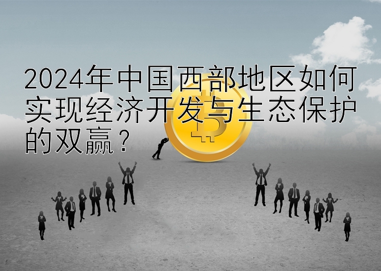 2024年中国西部地区如何实现经济开发与生态保护的双赢？