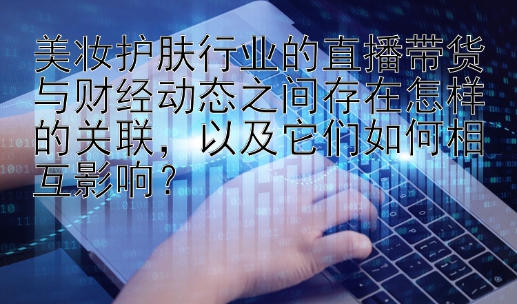 美妆护肤行业的直播带货与财经动态之间存在怎样的关联，以及它们如何相互影响？