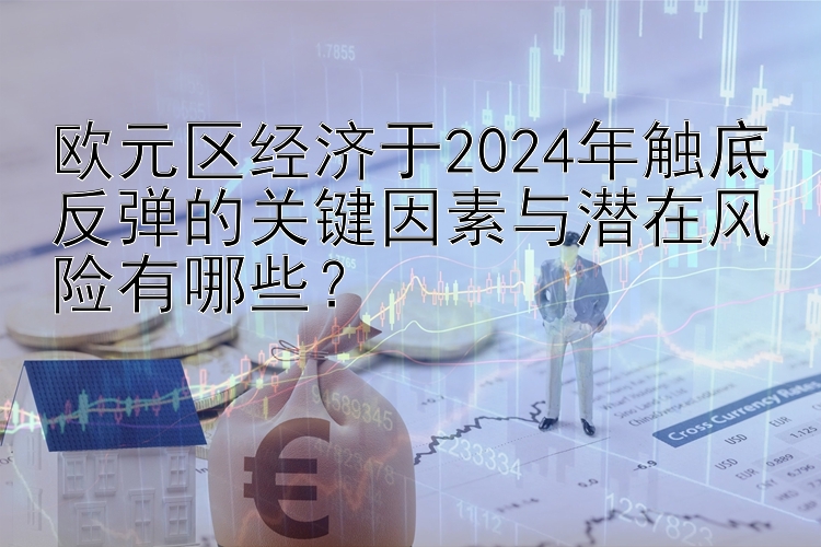 欧元区经济于2024年触底反弹的关键因素与潜在风险有哪些？