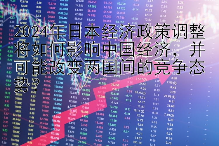 2024年日本经济政策调整将如何影响中国经济，并可能改变两国间的竞争态势？