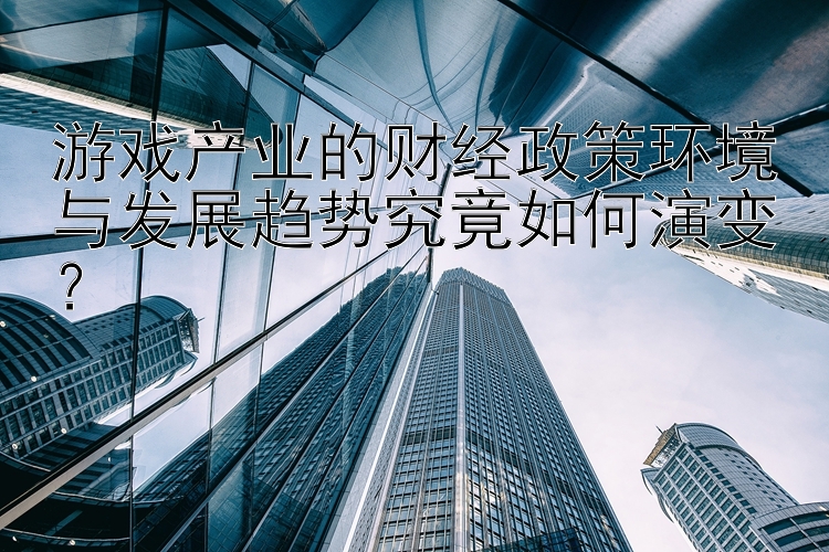 游戏产业的财经政策环境与发展趋势究竟如何演变？