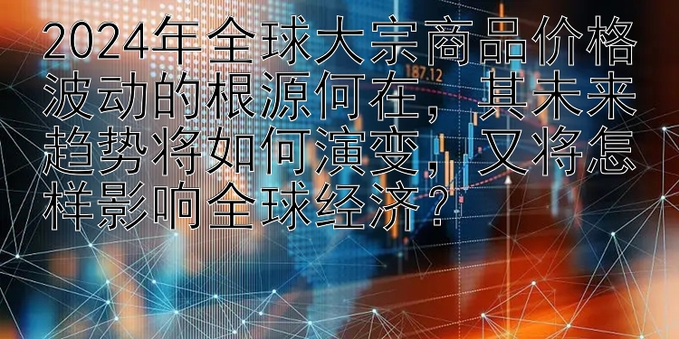 2024年全球大宗商品价格波动的根源何在，其未来趋势将如何演变，又将怎样影响全球经济？