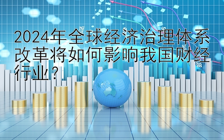 2024年全球经济治理体系改革将如何影响我国财经行业？