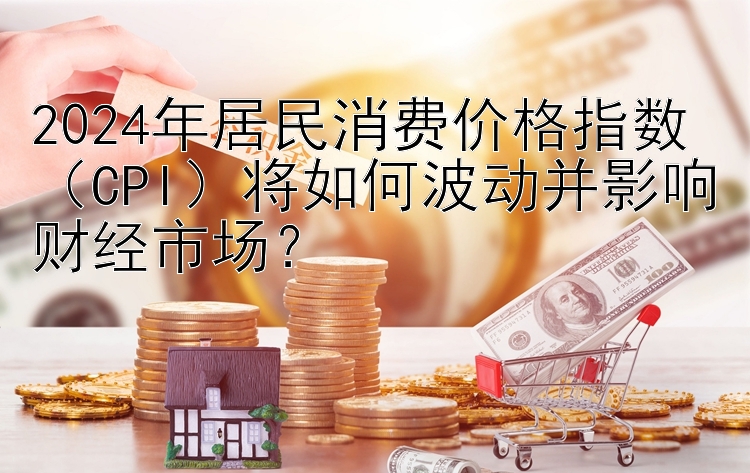 腾讯分分彩走势计划技巧规律 2024年居民消费价格指数（CPI）将如何波动并影响财经市场？