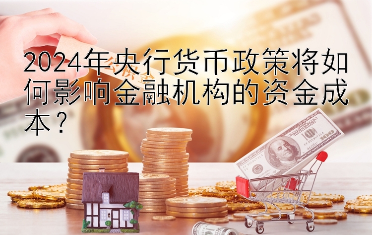 2024年央行货币政策将如何影响金融机构的资金成本？