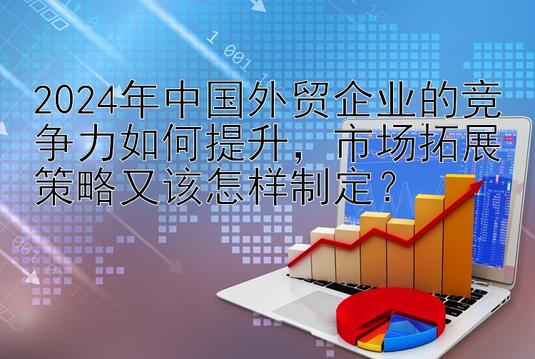 2024年中国外贸企业的竞争力如何提升，市场拓展策略又该怎样制定？