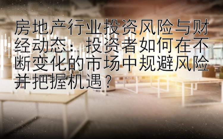 房地产行业投资风险与财经动态：投资者如何在不断变化的市场中规避风险并把握机遇？