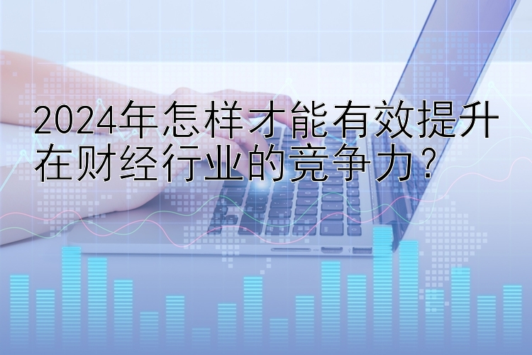 2024年怎样才能有效提升在财经行业的竞争力？