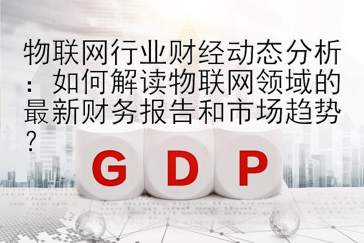 物联网行业财经动态分析：如何解读物联网领域的最新财务报告和市场趋势？