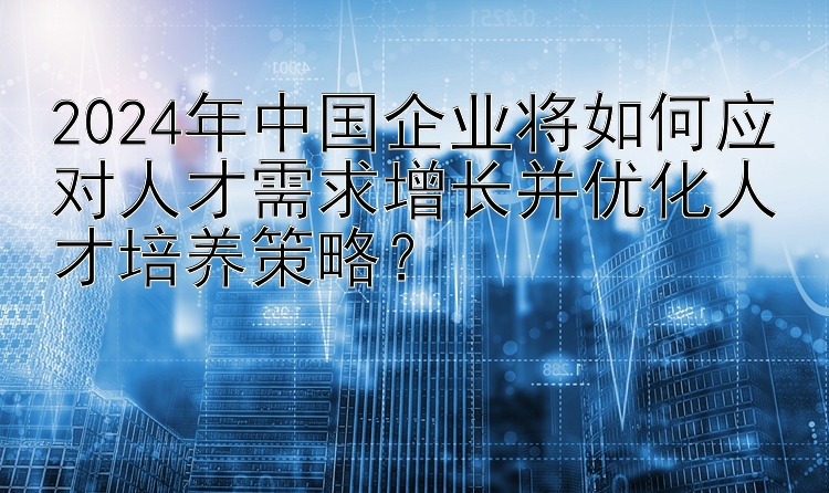 2024年中国企业将如何应对人才需求增长并优化人才培养策略？