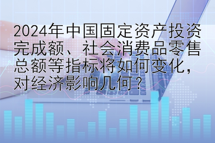 2024年中国固定资产投资完成额、社会消费品零售总额等指标将如何变化，对经济影响几何？