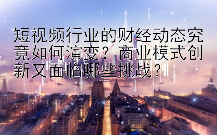 短视频行业的财经动态究竟如何演变？商业模式创新又面临哪些挑战？